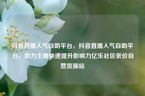 抖音直播人气自助平台	，抖音直播人气自助平台，助力主播快速提升影响力亿乐社区低价自营货源站  第1张