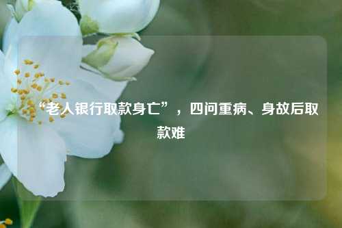 “老人银行取款身亡”	，四问重病、身故后取款难  第1张