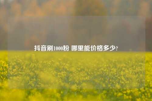 抖音刷1000粉 哪里能价格多少?  第1张