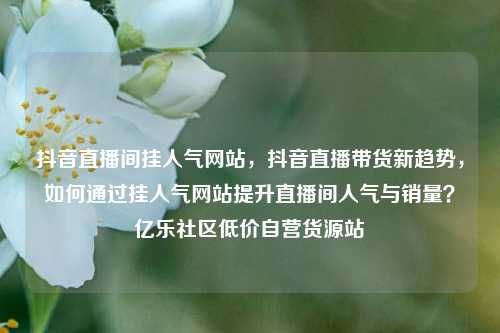 抖音直播间挂人气网站，抖音直播带货新趋势，如何通过挂人气网站提升直播间人气与销量？亿乐社区低价自营货源站  第1张