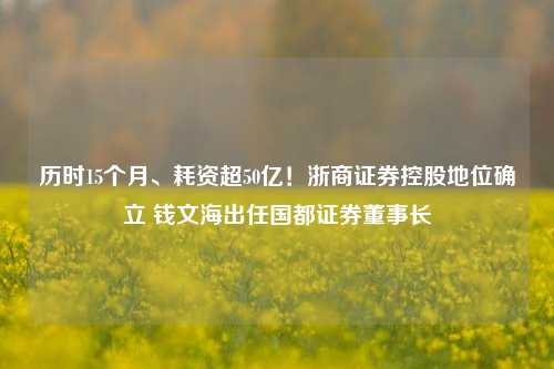 历时15个月、耗资超50亿！浙商证券控股地位确立 钱文海出任国都证券董事长  第1张