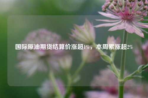 国际原油期货结算价涨超1%，本周累涨超2%  第1张