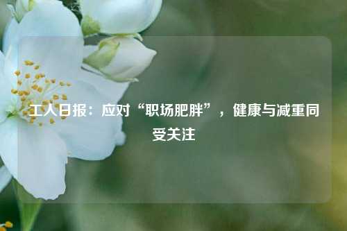 工人日报：应对“职场肥胖”，健康与减重同受关注  第1张