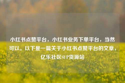 小红书点赞平台	，小红书业务下单平台，当然可以	。以下是一篇关于小红书点赞平台的文章，亿乐社区SUP货源站  第1张