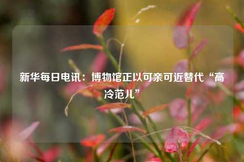 新华每日电讯：博物馆正以可亲可近替代“高冷范儿”  第1张