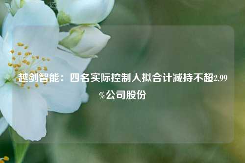 越剑智能：四名实际控制人拟合计减持不超2.99%公司股份  第1张