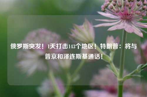 俄罗斯突发！1天打击143个地区！特朗普：将与普京和泽连斯基通话！  第1张
