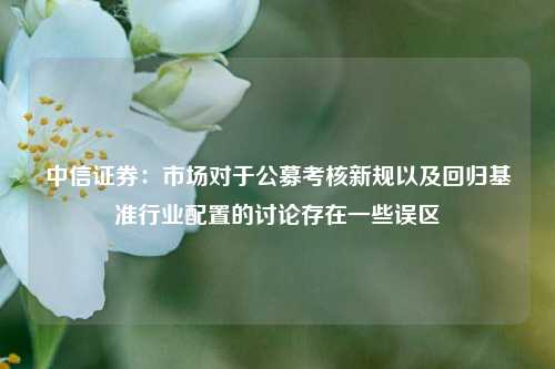 中信证券：市场对于公募考核新规以及回归基准行业配置的讨论存在一些误区  第1张