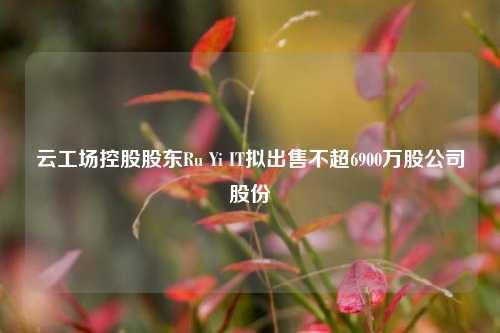 云工场控股股东Ru Yi IT拟出售不超6900万股公司股份  第1张