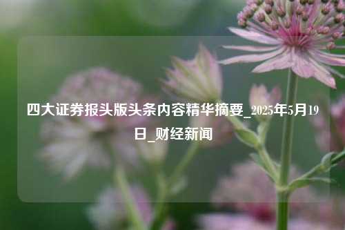 四大证券报头版头条内容精华摘要_2025年5月19日_财经新闻  第1张