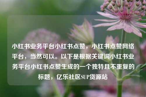 小红书业务平台小红书点赞，小红书点赞网络平台，当然可以。以下是根据关键词小红书业务平台小红书点赞生成的一个独特且不重复的标题，亿乐社区SUP货源站  第1张