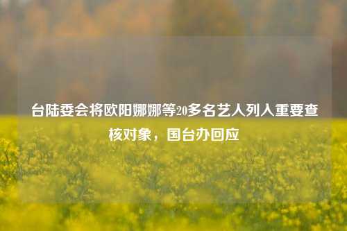 台陆委会将欧阳娜娜等20多名艺人列入重要查核对象	，国台办回应  第1张