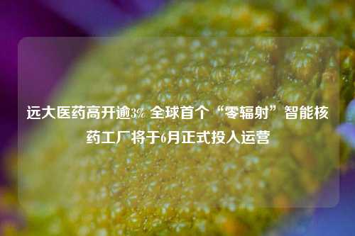 远大医药高开逾3% 全球首个“零辐射”智能核药工厂将于6月正式投入运营  第1张