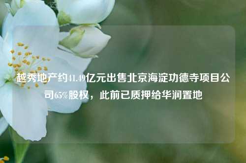 越秀地产约41.49亿元出售北京海淀功德寺项目公司65%股权	，此前已质押给华润置地  第1张