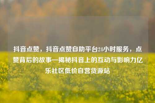 抖音点赞，抖音点赞自助平台24小时服务	，点赞背后的故事—揭秘抖音上的互动与影响力亿乐社区低价自营货源站  第1张