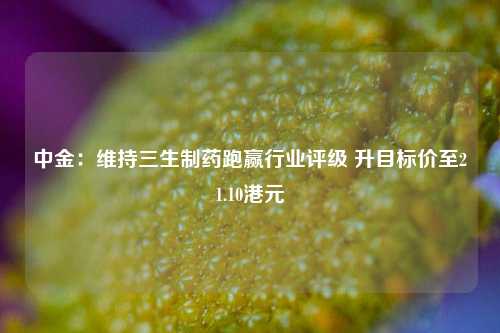 中金：维持三生制药跑赢行业评级 升目标价至21.10港元  第1张