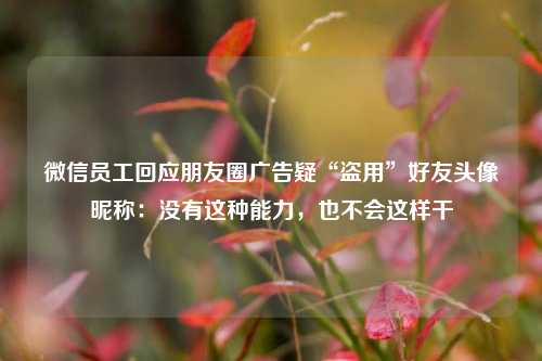 微信员工回应朋友圈广告疑“盗用”好友头像昵称：没有这种能力，也不会这样干  第1张