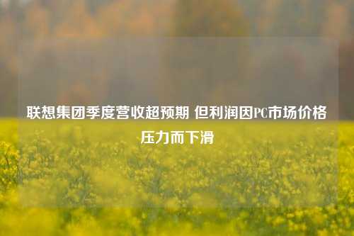 联想集团季度营收超预期 但利润因PC市场价格压力而下滑 第1张 联想集团季度营收超预期 但利润因PC市场价格压力而下滑 第1张