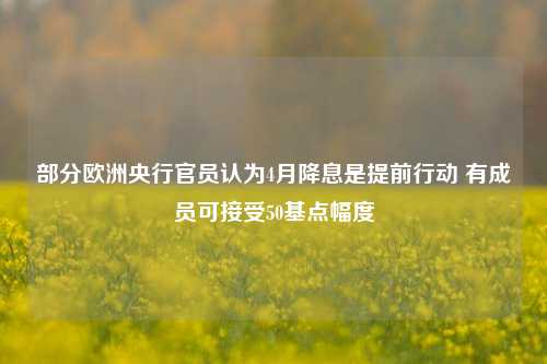 部分欧洲央行官员认为4月降息是提前行动 有成员可接受50基点幅度  第1张