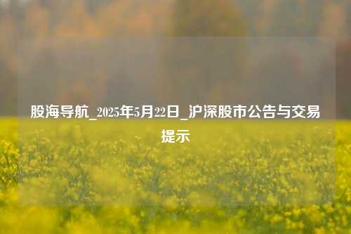 股海导航_2025年5月22日_沪深股市公告与交易提示  第1张