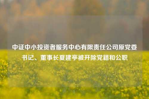 中证中小投资者服务中心有限责任公司原党委书记	、董事长夏建亭被开除党籍和公职  第1张