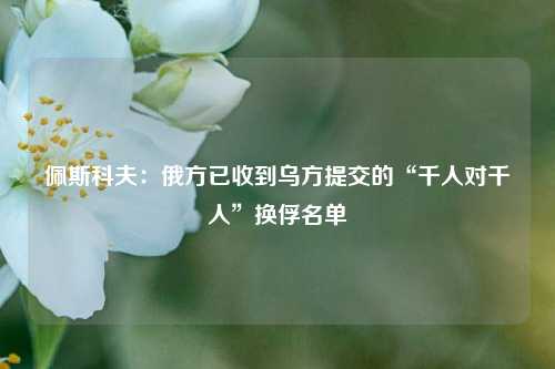 佩斯科夫：俄方已收到乌方提交的“千人对千人	”换俘名单  第1张
