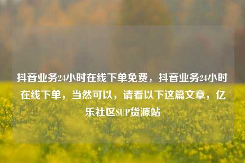 抖音业务24小时在线下单免费	，抖音业务24小时在线下单，当然可以，请看以下这篇文章，亿乐社区SUP货源站  第1张
