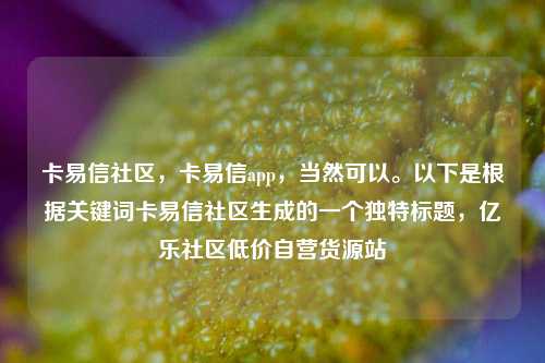 卡易信社区，卡易信app，当然可以	。以下是根据关键词卡易信社区生成的一个独特标题	，亿乐社区低价自营货源站  第1张