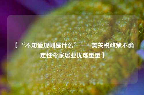 【“不知道规则是什么”──美关税政策不确定性令家居业忧虑重重】  第1张