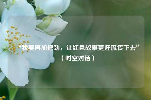“我要再加把劲	，让红色故事更好流传下去”（时空对话）  第1张