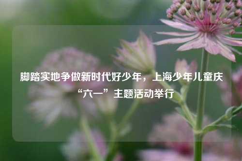 脚踏实地争做新时代好少年，上海少年儿童庆“六一	”主题活动举行  第1张