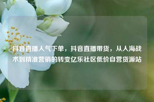 抖音直播人气下单，抖音直播带货	，从人海战术到精准营销的转变亿乐社区低价自营货源站  第1张