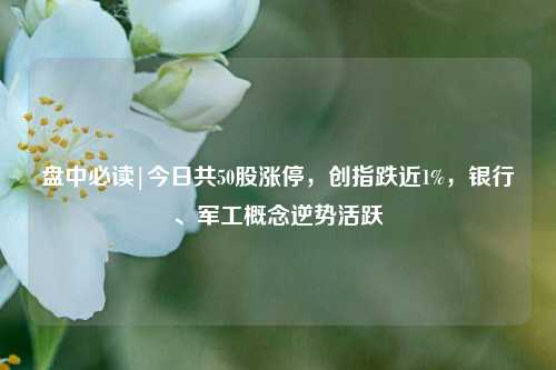 盘中必读|今日共50股涨停，创指跌近1%，银行、军工概念逆势活跃  第1张