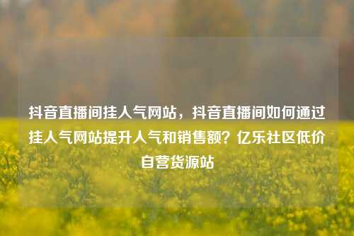 抖音直播间挂人气网站	，抖音直播间如何通过挂人气网站提升人气和销售额？亿乐社区低价自营货源站  第1张