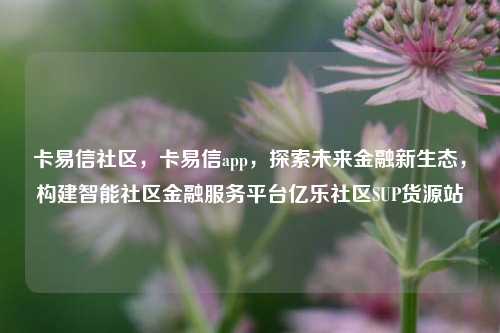 卡易信社区	，卡易信app，探索未来金融新生态，构建智能社区金融服务平台亿乐社区SUP货源站  第1张