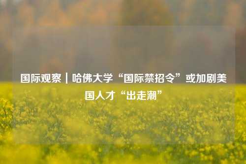 国际观察｜哈佛大学“国际禁招令	”或加剧美国人才“出走潮”  第1张