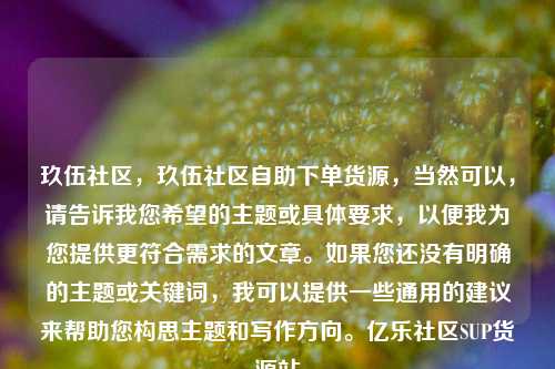 玖伍社区，玖伍社区自助下单货源，当然可以	，请告诉我您希望的主题或具体要求，以便我为您提供更符合需求的文章。如果您还没有明确的主题或关键词，我可以提供一些通用的建议来帮助您构思主题和写作方向	。亿乐社区SUP货源站  第1张