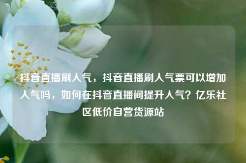抖音直播刷人气	，抖音直播刷人气票可以增加人气吗，如何在抖音直播间提升人气？亿乐社区低价自营货源站  第1张