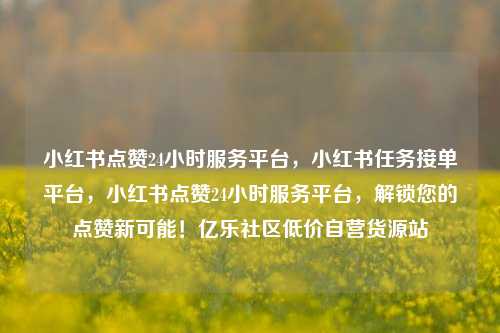 小红书点赞24小时服务平台	，小红书任务接单平台，小红书点赞24小时服务平台，解锁您的点赞新可能！亿乐社区低价自营货源站  第1张