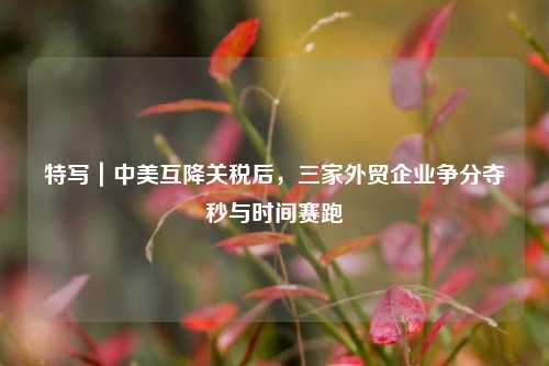 特写｜中美互降关税后，三家外贸企业争分夺秒与时间赛跑  第1张