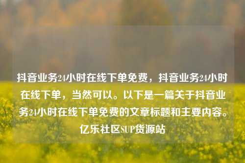 抖音业务24小时在线下单免费	，抖音业务24小时在线下单，当然可以。以下是一篇关于抖音业务24小时在线下单免费的文章标题和主要内容	。亿乐社区SUP货源站  第1张