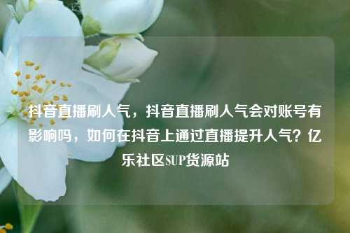 抖音直播刷人气，抖音直播刷人气会对账号有影响吗，如何在抖音上通过直播提升人气？亿乐社区SUP货源站  第1张
