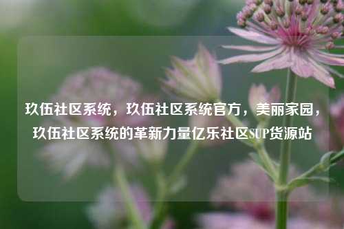 玖伍社区系统	，玖伍社区系统官方，美丽家园，玖伍社区系统的革新力量亿乐社区SUP货源站  第1张
