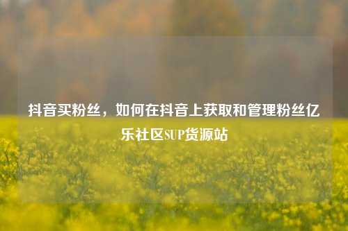 抖音买粉丝，如何在抖音上获取和管理粉丝亿乐社区SUP货源站  第1张