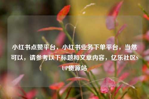 小红书点赞平台，小红书业务下单平台，当然可以	，请参考以下标题和文章内容，亿乐社区SUP货源站  第1张