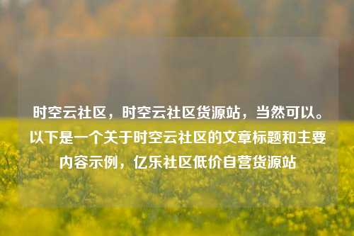 时空云社区，时空云社区货源站，当然可以。以下是一个关于时空云社区的文章标题和主要内容示例	，亿乐社区低价自营货源站  第1张