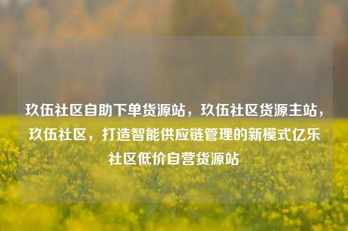 玖伍社区自助下单货源站，玖伍社区货源主站，玖伍社区，打造智能供应链管理的新模式亿乐社区低价自营货源站  第1张