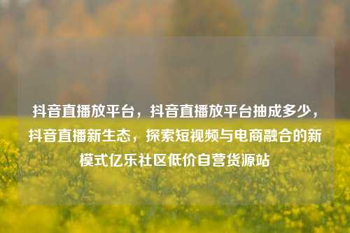 抖音直播放平台，抖音直播放平台抽成多少	，抖音直播新生态，探索短视频与电商融合的新模式亿乐社区低价自营货源站  第1张