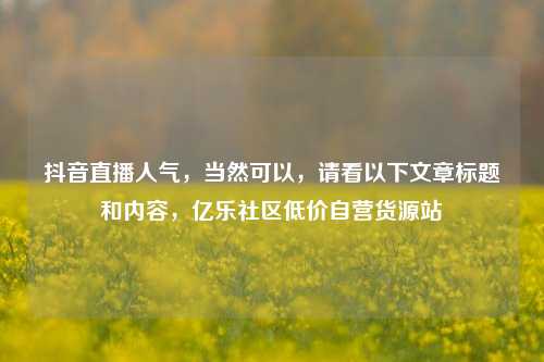 抖音直播人气	，当然可以，请看以下文章标题和内容，亿乐社区低价自营货源站  第1张