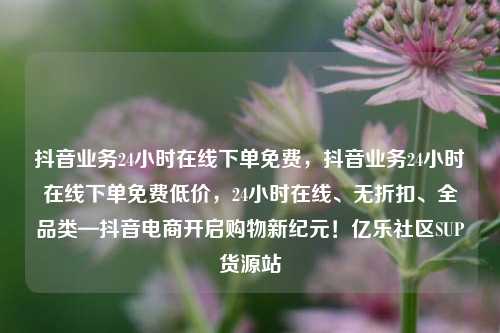 抖音业务24小时在线下单免费	，抖音业务24小时在线下单免费低价，24小时在线、无折扣	、全品类—抖音电商开启购物新纪元！亿乐社区SUP货源站  第1张